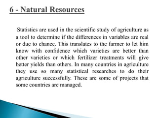 Statistics are used in the scientific study of agriculture as 
a tool to determine if the differences in variables are real 
or due to chance. This translates to the farmer to let him 
know with confidence which varieties are better than 
other varieties or which fertilizer treatments will give 
better yields than others. In many countries in agriculture 
they use so many statistical researches to do their 
agriculture successfully. These are some of projects that 
some countries are managed. 
 