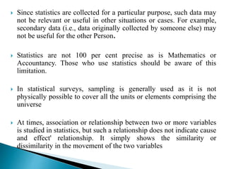  Since statistics are collected for a particular purpose, such data may 
not be relevant or useful in other situations or cases. For example, 
secondary data (i.e., data originally collected by someone else) may 
not be useful for the other Person. 
 Statistics are not 100 per cent precise as is Mathematics or 
Accountancy. Those who use statistics should be aware of this 
limitation. 
 In statistical surveys, sampling is generally used as it is not 
physically possible to cover all the units or elements comprising the 
universe 
 At times, association or relationship between two or more variables 
is studied in statistics, but such a relationship does not indicate cause 
and effect' relationship. It simply shows the similarity or 
dissimilarity in the movement of the two variables 
 