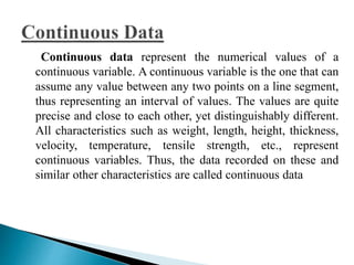 Continuous data represent the numerical values of a 
continuous variable. A continuous variable is the one that can 
assume any value between any two points on a line segment, 
thus representing an interval of values. The values are quite 
precise and close to each other, yet distinguishably different. 
All characteristics such as weight, length, height, thickness, 
velocity, temperature, tensile strength, etc., represent 
continuous variables. Thus, the data recorded on these and 
similar other characteristics are called continuous data 
 