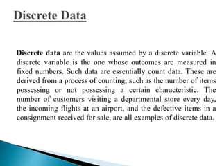 Discrete data are the values assumed by a discrete variable. A 
discrete variable is the one whose outcomes are measured in 
fixed numbers. Such data are essentially count data. These are 
derived from a process of counting, such as the number of items 
possessing or not possessing a certain characteristic. The 
number of customers visiting a departmental store every day, 
the incoming flights at an airport, and the defective items in a 
consignment received for sale, are all examples of discrete data. 
 
