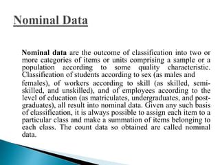 Nominal data are the outcome of classification into two or 
more categories of items or units comprising a sample or a 
population according to some quality characteristic. 
Classification of students according to sex (as males and 
females), of workers according to skill (as skilled, semi-skilled, 
and unskilled), and of employees according to the 
level of education (as matriculates, undergraduates, and post-graduates), 
all result into nominal data. Given any such basis 
of classification, it is always possible to assign each item to a 
particular class and make a summation of items belonging to 
each class. The count data so obtained are called nominal 
data. 
 