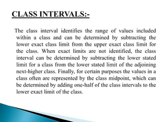 CLASS INTERVALS:- 
The class interval identifies the range of values included 
within a class and can be determined by subtracting the 
lower exact class limit from the upper exact class limit for 
the class. When exact limits are not identified, the class 
interval can be determined by subtracting the lower stated 
limit for a class from the lower stated limit of the adjoining 
next-higher class. Finally, for certain purposes the values in a 
class often are represented by the class midpoint, which can 
be determined by adding one-half of the class intervals to the 
lower exact limit of the class. 
 