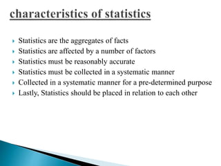  Statistics are the aggregates of facts 
 Statistics are affected by a number of factors 
 Statistics must be reasonably accurate 
 Statistics must be collected in a systematic manner 
 Collected in a systematic manner for a pre-determined purpose 
 Lastly, Statistics should be placed in relation to each other 
 