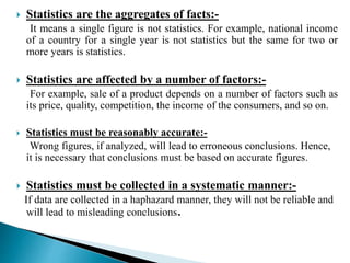  Statistics are the aggregates of facts:- 
It means a single figure is not statistics. For example, national income 
of a country for a single year is not statistics but the same for two or 
more years is statistics. 
 Statistics are affected by a number of factors:- 
For example, sale of a product depends on a number of factors such as 
its price, quality, competition, the income of the consumers, and so on. 
 Statistics must be reasonably accurate:- 
Wrong figures, if analyzed, will lead to erroneous conclusions. Hence, 
it is necessary that conclusions must be based on accurate figures. 
 Statistics must be collected in a systematic manner:- 
If data are collected in a haphazard manner, they will not be reliable and 
will lead to misleading conclusions. 
 