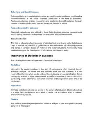 Behavioral and Social Sciences:
Both quantitative and qualitative information are used to analyze data and provide policy
recommendations in the social sciences, particularly in the field of economics.
Additionally, statistics enables researchers and academics to modify data in a thorough
manner in order to analyze and forecast behavioral patterns or trends.
Pure and quantitative sciences:
Statistical methods are also utilized in these fields to obtain accurate measurements
and to identify variations under diverse circumstances and at different times.
Education Sector:
The field of education also makes use of statistical instruments and tools. Statistics are
used to indicate the direction of growth in the education sector by identifying patterns
and trends in variables based on historical and current situations. Additionally, these
tendencies support the development of educational planning and policy.
Importance of Statistics in Business
The following illustrates the importance of statistics in business:
Marketing:
Information for decision-making in the field of marketing is often obtained through
statistical analysis. To ensure that the products reach the final customer, it is first
required to determine what can be sold and then to develop an appropriate plan. Before
making any attempt to enter a new market, a careful examination of data on production
purchasing power, labor force, consumer behavior, and transportation costs should be
conducted.
Production:
Methods and statistical data are crucial in the sphere of production. Statistical analysis
is a major factor in decisions about what to create, how to produce, when to produce,
and for whom to produce.
Finance:
The financial institution greatly relies on statistical analysis of peat and tigers to properly
carry out its finance job.
 