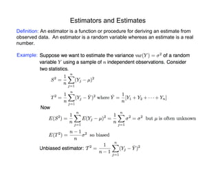 Estimators and Estimates
Definition: An estimator is a function or procedure for deriving an estimate from
observed data. An estimator is a random variable whereas an estimate is a real
number.
Example:
 