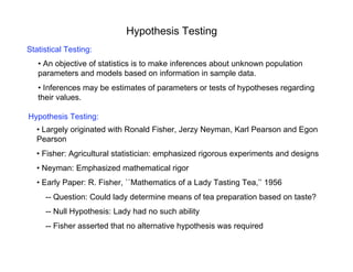 Hypothesis Testing
Statistical Testing:
• An objective of statistics is to make inferences about unknown population
parameters and models based on information in sample data.
• Inferences may be estimates of parameters or tests of hypotheses regarding
their values.
Hypothesis Testing:
• Largely originated with Ronald Fisher, Jerzy Neyman, Karl Pearson and Egon
Pearson
• Fisher: Agricultural statistician: emphasized rigorous experiments and designs
• Neyman: Emphasized mathematical rigor
• Early Paper: R. Fisher, ``Mathematics of a Lady Tasting Tea,’’ 1956
-- Question: Could lady determine means of tea preparation based on taste?
-- Null Hypothesis: Lady had no such ability
-- Fisher asserted that no alternative hypothesis was required
 