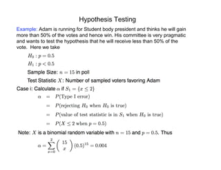 Hypothesis Testing
Example: Adam is running for Student body president and thinks he will gain
more than 50% of the votes and hence win. His committee is very pragmatic
and wants to test the hypothesis that he will receive less than 50% of the
vote. Here we take
 