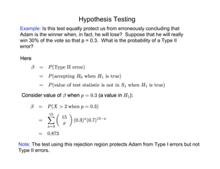Hypothesis Testing
Example: Is this test equally protect us from erroneously concluding that
Adam is the winner when, in fact, he will lose? Suppose that he will really
win 30% of the vote so that p = 0.3. What is the probability of a Type II
error?
Note: The test using this rejection region protects Adam from Type I errors but not
Type II errors.
 